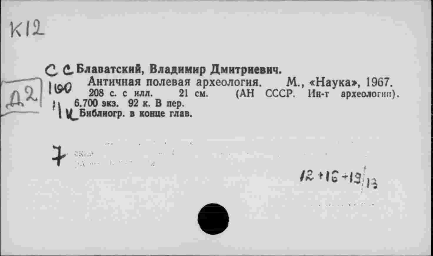 ﻿Kll
Q, Q, Блаватский, Владимир Дмитриевич.
lion Античная полевая археология. М., «Наука», 1967.
208 с. с илл. 21 см. (АН СССР. Ин-т археологии).
П 6.700 экз. 92 к. В пер.
I Ц^Библиогр. в конце глав.